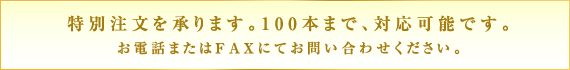 特別注文を承ります。100本まで、対応可能です。お電話またはFAXにてお問い合わせください。